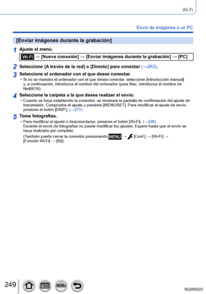 Page 249249SQW0023
Wi-Fi
Envío de imágenes a un PC
[Enviar imágenes durante la grabación]
1Ajuste el menú.
 → [Nueva conexión] → [Enviar imágenes durante la grabación] → [PC]
2Seleccione [A través de la red] o [Directo] para conectar (→263).
3Seleccione el ordenador con el que desee conectar. • Si no se muestra el ordenador con el que desea conectar, seleccione [Introducción manual] 
y, a continuación, introduzca el nombre del ordenador (para Mac, introduzca el nombre de 
NetBIOS).
4Seleccione la carpeta a la...