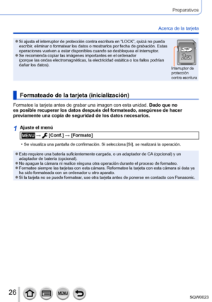 Page 2626SQW0023
Preparativos
Acerca de la tarjeta
 ●Si ajusta el interruptor de protección contra escritura en “LOCK”, quizá no pueda 
escribir, eliminar o formatear los datos o mostrarlos por fecha de grabación. Estas 
operaciones vuelven a estar disponibles cuando se desbloquea el interruptor.
 ●Se recomienda copiar las imágenes importantes en el ordenador 
(porque las ondas electromagnéticas, la electricidad estática o los fallos podrían 
dañar los datos).
Interruptor de 
protección 
contra escritura...