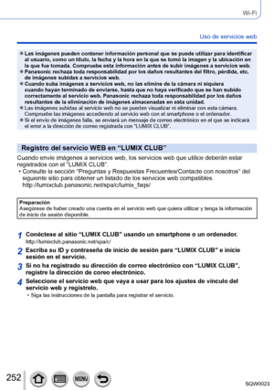 Page 252252SQW0023
Wi-Fi
Uso de servicios web
 ●Las imágenes pueden contener información personal que se puede utilizar para identificar 
al usuario, como un título, la fecha y la hora en la que se tomó la imagen y la ubicación en 
la que fue tomada. Compruebe esta información antes de subir imágenes a servicios web.
 ●Panasonic rechaza toda responsabilidad por los daños resultantes del filtro, pérdida, etc. 
de imágenes subidas a servicios web.
 ●Cuando suba imágenes a servicios web, no las elimine de la cámara...