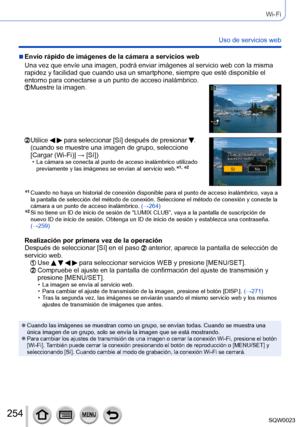 Page 254254SQW0023
Wi-Fi
Uso de servicios web
 ■Envío rápido de imágenes de la cámara a servicios web
Una vez que envíe una imagen, podrá enviar imágenes al servicio web con la misma 
rapidez y facilidad que cuando usa un smartphone, siempre que esté disponible el 
entorno para conectarse a un punto de acceso inalámbrico.
  Muestre la imagen.
  Utilice   para seleccionar [Sí] después de presionar .(cuando se muestre una imagen de grupo, seleccione 
[Cargar (Wi-Fi)] → [Sí])
 • La cámara se conecta al punto de...