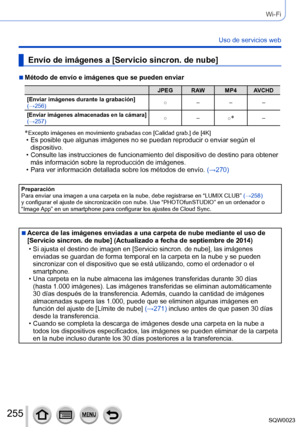 Page 255255SQW0023
Wi-Fi
Uso de servicios web
Envío de imágenes a [Servicio sincron. de nube]
 ■Método de envío e imágenes que se pueden enviar
JPEG RAW MP4 AVCHD
[Enviar imágenes durante la grabación] 
(→256) ○
–––
[Enviar imágenes almacenadas en la cámara] (→257) ○
–
○*–
*  Excepto imágenes en movimiento grabad as con [Calidad grab.] de [4K] • Es posible que algunas imágenes no se puedan reproducir o enviar según el 
dispositivo.
 • Consulte las instrucciones de funcionamiento del dispositivo de destino para...