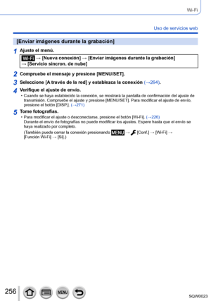 Page 256256SQW0023
Wi-Fi
Uso de servicios web
[Enviar imágenes durante la grabación]
1Ajuste el menú.
 → [Nueva conexión] → [Enviar imágenes durante la grabación] 
→ [Servicio sincron. de nube]
2Compruebe el mensaje y presione [MENU/SET].
3Seleccione [A través de la red] y establezca la conexión (→264).
4Verifique el ajuste de envío. • Cuando se haya establecido la conexión, se mostrará la pantalla de confirmación del ajuste de  transmisión. Compruebe el ajuste y presione [MENU/SET]. Para modificar el ajuste de...