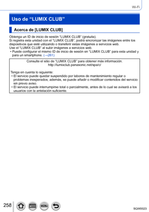 Page 258258SQW0023
Wi-Fi
Uso de “LUMIX CLUB”
Acerca de [LUMIX CLUB]
Obtenga un ID de inicio de sesión “LUMIX CLUB” (gratuita).
Si registra esta unidad con el “LUMIX CLUB”, podrá sincronizar las imágenes entre los 
dispositivos que esté utilizando o transferir estas imágenes a servicios web.
Use el “LUMIX CLUB” al subir imágenes a servicios web.
 • Puede configurar el mismo ID de inicio de sesión en “LUMIX CLUB” para esta unidad y para un smartphone.  (→

261)
Consulte el sitio de “LUMIX CLUB” para obtener más...