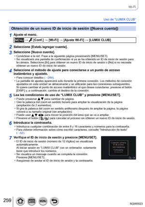 Page 259259SQW0023
Wi-Fi
Uso de “LUMIX CLUB”
Obtención de un nuevo ID de inicio de sesión ([Nueva cuenta])
1Ajuste el menú.
 →  [Conf.] → [Wi-Fi] → [Ajuste Wi-Fi] → [LUMIX CLUB]
2Seleccione [Estab./agregar cuenta].
3Seleccione [Nueva cuenta]. • Conéctese a la red. Pase a la siguiente página presionando [MENU/SET]. • Se visualizará una pantalla de confirmación si ya se ha obtenido un ID de inicio de sesión para la cámara. Seleccione [Sí
] para obtener un nuevo ID de inicio de sesión o [No] si no necesita 
obtener...