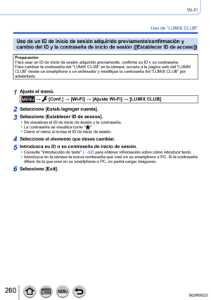 Page 260260SQW0023
Wi-Fi
Uso de “LUMIX CLUB”
Uso de un ID de inicio de sesión adquirido previamente/confirmación y 
cambio del ID y la contraseña de inicio de sesión ([Establecer ID de acceso])
Preparación
Para usar un ID de inicio de sesión adquirido previamente, confirme su ID y su contraseña.
Para cambiar la contraseña del “LUMIX CLUB” en la cámara, acceda a la página web del “LUMIX 
CLUB” desde un smartphone o un ordenador y modifique la contraseña del “LUMIX CLUB” por 
adelantado.
1Ajuste el menú.
 →...