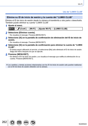 Page 262262SQW0023
Wi-Fi
Uso de “LUMIX CLUB”
Elimine su ID de inicio de sesión y la cuenta del “LUMIX CLUB”
Elimine el ID de inicio de sesión desde la cámara al transferirla a otra parte o desecharla. 
También puede eliminar su cuenta “LUMIX CLUB”.
1Ajuste el menú.
 →  [Conf.] → [Wi-Fi] → [Ajuste Wi-Fi] → [LUMIX CLUB]
2Seleccione [Eliminar cuenta]. • Se visualiza el mensaje. Presione [MENU/SET].
3Seleccione [Sí] en la pantalla de confirmación de eliminación del ID de inicio de 
sesión.
 • Se visualiza el...