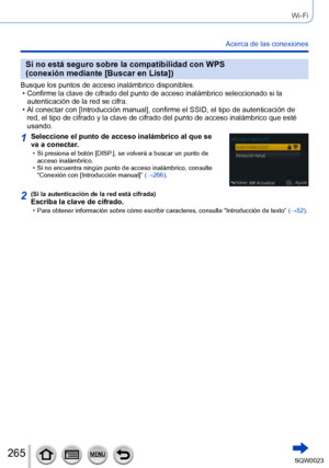 Page 265265SQW0023
Wi-Fi
Acerca de las conexiones
Si no está seguro sobre la compatibilidad con WPS 
(conexión mediante [Buscar en Lista])
Busque los puntos de acceso inalámbrico disponibles. • Confirme la clave de cifrado del punto de acceso inalámbrico seleccionado si la autenticación de la red se cifra.
 • Al conectar con [

Introducción manual], confirme el SSID, el tipo de autenticación de 
red, el tipo de cifrado y la clave de cifrado del punto de acceso inalámbrico que esté 
usando.
1Seleccione el punto...