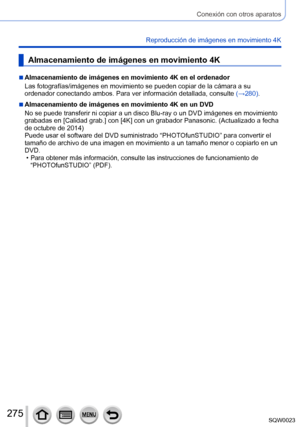 Page 275275SQW0023
Conexión con otros aparatos
Reproducción de imágenes en movimiento 4K
Almacenamiento de imágenes en movimiento 4K
 ■Almacenamiento de imágenes en movimiento 4K en el ordenador
Las fotografías/imágenes en movimiento se pueden copiar de la cámara a su 
ordenador conectando ambos. Para ver información detallada, consulte (→280).
 ■Almacenamiento de imágenes en movimiento 4K en un DVD
No se puede transferir ni copiar a un disco Blu-ray o un DVD imágenes en movimiento 
grabadas en [Calidad grab.]...