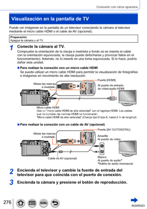 Page 276276SQW0023
Conexión con otros aparatos
Visualización en la pantalla de TV
Puede ver imágenes en la pantalla de un televisor conectando la cámara al televisor 
mediante el micro cable HDMI o el cable de AV (opcional).
Preparación
Apague la cámara y el TV.
1Conecte la cámara al TV.
Compruebe la orientación de la clavija e insértela a fondo (si se inserta el cable 
con la orientación equivocada, la clavija puede deformarse y provocar fallos en el 
funcionamiento). Además, no lo inserte en una toma...