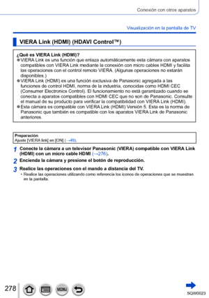 Page 278278SQW0023
Conexión con otros aparatos
Visualización en la pantalla de TV
VIERA Link (HDMI) (HDAVI Control™)
¿Qué es VIERA Link (HDMI)? ●VIERA Link es una función que enlaza automáticamente esta cámara con aparatos 
compatibles con VIERA Link mediante la conexión con micro cables HDMI y facilita 
las operaciones con el control remoto VIERA. (Algunas operaciones no estarán 
disponibles.)
 ●VIERA Link (HDMI) es una función exclusiva de Panasonic agregada a las 
funciones de control HDMI, norma de la...