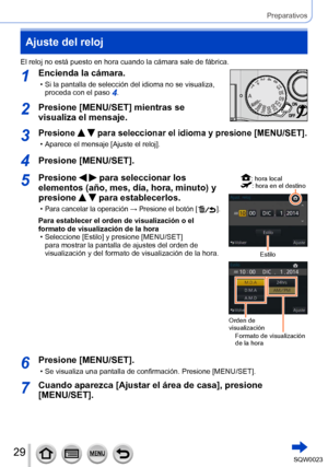 Page 2929SQW0023
Preparativos
Ajuste del reloj
El reloj no está puesto en hora cuando la cámara sale de fábrica.
1Encienda la cámara.
 • Si la pantalla de selección del idioma no se visualiza, proceda con el paso 4.
2Presione [MENU/SET] mientras se 
visualiza el mensaje.
3Presione   para seleccionar el idioma y presione [MENU/SET].
 • Aparece el mensaje [Ajuste el reloj].
4Presione [MENU/SET].
5Presione   para seleccionar los 
elementos (año, mes, día, hora, minuto) y 
presione 
  para establecerlos.
 •Para...