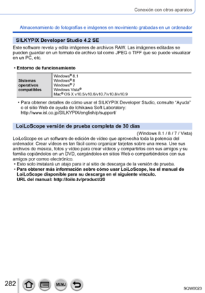 Page 282282SQW0023
Conexión con otros aparatos
Almacenamiento de fotografías e imágenes en movimiento grabadas en un ordenador
SILKYPIX Developer Studio 4.2 SE
Este software revela y edita imágenes de archivos RAW. Las imágenes editadas se 
pueden guardar en un formato de archivo tal como JPEG o TIFF que se puede visualizar 
en un PC, etc.
 •Entorno de funcionamiento
Sistemas 
operativos 
compatibles Windows
® 8.1
Windows® 8
Windows® 7
Windows Vista®
Mac® OS X v10.5/v10.6/v10.7/v10.8/v10.9
 • Para obtener...