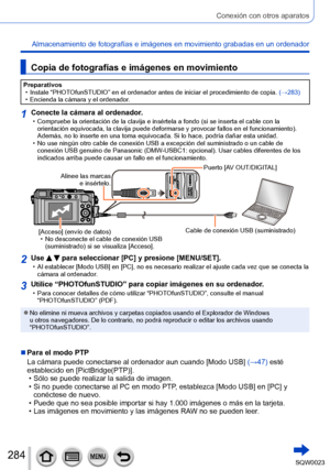 Page 284284SQW0023
Conexión con otros aparatos
Almacenamiento de fotografías e imágenes en movimiento grabadas en un ordenador
Copia de fotografías e imágenes en movimiento
Preparativos • Instale “PHOTOfunSTUDIO” en el ordenador antes de iniciar el procedimiento de copia.  (→283)
 • Encienda la cámara y el ordenador

.
1Conecte la cámara al ordenador. • Compruebe la orientación de la clavija e insértela a fondo (si se inserta el cable con la orientación equivocada, la clavija puede deformarse y provocar fallos...