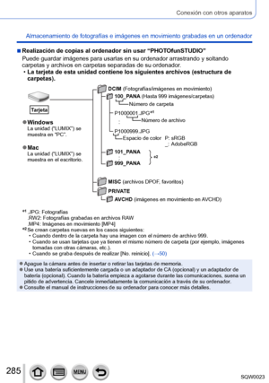 Page 285285SQW0023
Conexión con otros aparatos
Almacenamiento de fotografías e imágenes en movimiento grabadas en un ordenador
 ■Realización de copias al ordenador sin usar “PHOTOfunSTUDIO”
Puede guardar imágenes para usarlas en su ordenador arrastrando y soltando 
carpetas y archivos en carpetas separadas de su ordenador.
 •La tarjeta de esta unidad contiene los siguientes archivos (estructura de 
carpetas).
*2
 ●WindowsLa unidad (“LUMIX”) se 
muestra en “PC”.
 ●MacLa unidad (“LUMIX”) se 
muestra en el...