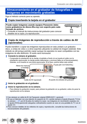 Page 286286SQW0023
Conexión con otros aparatos
Almacenamiento en el grabador de fotografías e 
imágenes en movimiento grabadas
Siga el método correcto para su aparato. 
Copia insertando la tarjeta en el grabador
Puede copiar imágenes usando equipos Panasonic (tales 
como grabadores de discos Blu-ray) con soporte para cada 
formato de archivo.
 • Consulte el manual de instrucciones del grabador para conocer detalles de la copia y la reproducción.323232
Copia de imágenes de reproducción a través de cables de AV...