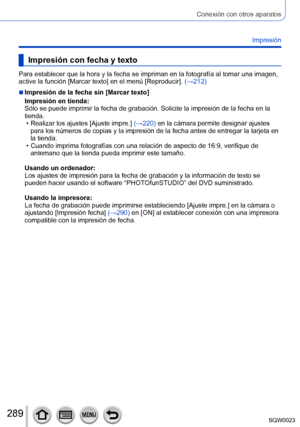 Page 289289SQW0023
Conexión con otros aparatos
Impresión
Impresión con fecha y texto
Para establecer que la hora y la fecha se impriman en la fotografía al tomar una imagen, 
active la función [Marcar texto] en el menú [Reproducir]. (→212)
 ■Impresión de la fecha sin [Marcar texto]
Impresión en tienda: 
Sólo se puede imprimir la fecha de grabación. Solicite la impresión de la fecha en la 
tienda.
 • Realizar los ajustes [Ajuste impre.

] (→220) en la cámara permite designar ajustes 
para los números de copias y...