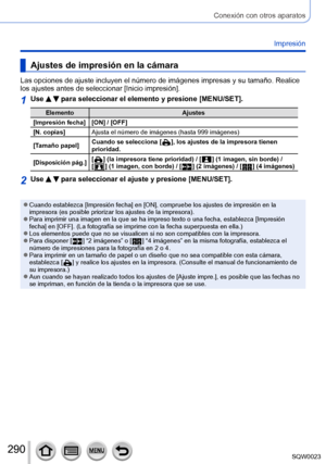 Page 290290SQW0023
Conexión con otros aparatos
Impresión
Ajustes de impresión en la cámara
Las opciones de ajuste incluyen el número de imágenes impresas y su tamaño. Realice 
los ajustes antes de seleccionar [Inicio impresión].
1Use   para seleccionar el elemento y presione [MENU/SET].
ElementoAjustes
[Impresión fecha] [ON] / [OFF] [N. copias] Ajusta el número de imágenes (hasta 999 imágenes)
[Tamaño papel] Cuando se selecciona [
 
 ], los ajustes de la impresora tienen 
prioridad.
[Disposición pág.][  ] (la...