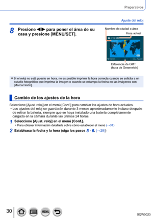 Page 3030SQW0023
Preparativos
Ajuste del reloj
8Presione   para poner el área de su 
casa y presione [MENU/SET].Nombre de ciudad o área
Hora actual
Diferencia de GMT 
(hora de Greenwich) 
 ●Si el reloj no está puesto en hora, no es posible imprimir la hora correcta cuando se solicita a un 
estudio fotográfico que imprima la imagen o cuando se estampa la fecha en las imágenes con 
[Marcar texto]. 
Cambio de los ajustes de la hora
Seleccione [Ajust. reloj] en el menú [Conf.] para cambiar los ajustes de hora...