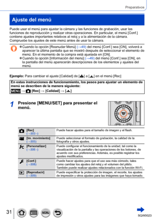 Page 3131SQW0023
Preparativos
Ajuste del menú
Puede usar el menú para ajustar la cámara y las funciones de grabación, usar las 
funciones de reproducción y realizar otras operaciones. En particular, el menú [Conf.] 
contiene ajustes importantes relativos al reloj y a la alimentación de la cámara. 
Compruebe los ajustes de este menú antes de usar la cámara.
 ●Cuando la opción [Reanudar Menú] (→49) del menú [Conf.] sea [ON], volverá a 
aparecer la última pantalla que se mostró después de seleccionar el elemento...