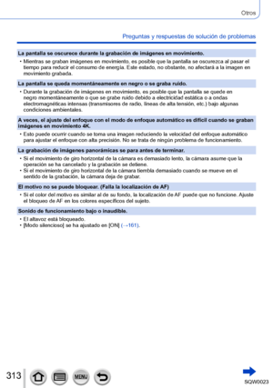 Page 313313SQW0023
Otros
Preguntas y respuestas de solución de problemas
La pantalla se oscurece durante la grabación de imágenes en movimiento.
 • Mientras se graban imágenes en movimiento, es posible que la pantalla se oscurezca al pasar el tiempo para reducir el consumo de energía. Este estado, no obstante, no afectará a la imagen en 
movimiento grabada.
La pantalla se queda momentáneamente en negro o se graba ruido.
 • Durante la grabación de imágenes en movimiento, es posible que la pantalla se quede en...