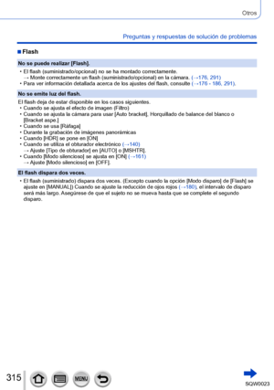 Page 315315SQW0023
Otros
Preguntas y respuestas de solución de problemas
 ■Flash
No se puede realizar [Flash].
 • El flash (suministrado/opcional) no se ha montado correctamente.→ 

 
Monte correctamente un flash (suministrado/opcional) en la cámara.  (→

176, 291)
 • Para ver información detallada acerca de los ajustes del flash, consulte (→

176 - 186, 291).
No se emite luz del flash.
El flash deja de estar disponible en los casos siguientes.
 • Cuando se ajusta el efecto de imagen (Filtro) • Cuando se ajusta...