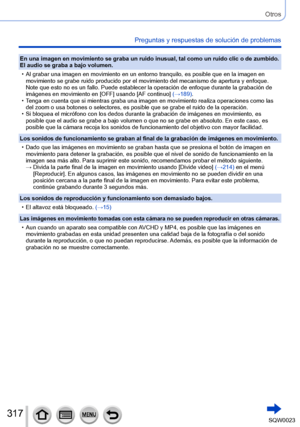 Page 317317SQW0023
Otros
Preguntas y respuestas de solución de problemas
En una imagen en movimiento se graba un ruido inusual, tal como un ruido clic o de zumbido. 
El audio se graba a bajo volumen.
 • Al grabar una imagen en movimiento en un entorno tranquilo, es posible que en la imagen en movimiento se grabe ruido producido por el movimiento del mecanismo de apertura y enfoque. 
Note que esto no es un fallo. Puede establecer la operación de enfoque durante la grabación de 
imágenes en movimiento en [OFF]...