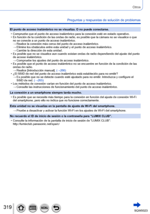 Page 319319SQW0023
Otros
Preguntas y respuestas de solución de problemas
El punto de acceso inalámbrico no se visualiza. O no puede conectarse.
 • Compruebe que el punto de acceso inalámbrico para la conexión esté en estado operativo. • En función de la condición de las ondas de radio, es posible que la cámara no se visualice o que no se conecte a un punto de acceso inalámbrico.
→ 

 
Realice la conexión más cerca del punto de acceso inalámbrico.
→ 

 
Elimine los obstáculos entre esta unidad y el punto de...