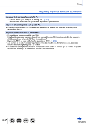Page 322322SQW0023
Otros
Preguntas y respuestas de solución de problemas
No recuerdo la contraseña para la Wi-Fi.→   
Ejecute [
 Rest. Ajus. Wi-Fi] en el menú [Conf.].  (→51)
No obstante, la información ajustada en [Ajuste Wi-Fi] se reiniciará.
No puedo enviar imágenes a un aparato AV.
 • El envío puede fallar en función del estado operativo del aparato A

V. Además, el envío puede 
tardar algún tiempo.
No puedo conectar usando la función NFC.
 • El smartphone no es compatible con NFC. Esta función se puede usar...