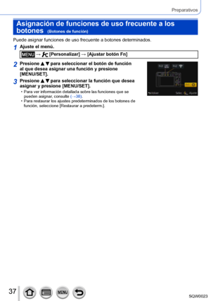 Page 3737SQW0023
Preparativos
Asignación de funciones de uso frecuente a los 
botones  
(Botones de función)
Puede asignar funciones de uso frecuente a botones determinados.
1Ajuste el menú.
 →  [Personalizar] → [Ajustar botón Fn]
2Presione   para seleccionar el botón de función 
al que desea asignar una función y presione 
[MENU/SET].
3Presione   para seleccionar la función que desea 
asignar y presione [MENU/SET].
 • Para ver información detallada sobre las funciones que se 
pueden asignar , consulte (→38)....