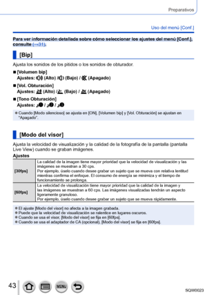 Page 4343SQW0023
Preparativos
Uso del menú [Conf.]
Para ver información detallada sobre cómo seleccionar los ajustes del menú [Conf.], 
consulte (→31).
[Bip]
Ajusta los sonidos de los pitidos o los sonidos de obturador.
 ■[Volumen bip]
Ajustes: 
 (Alto) / (Bajo) /  (Apagado)
 ■[Vol. Obturación]
Ajustes: 
 (Alto) / (Bajo) /  (Apagado)
 ■[Tono Obturación]
Ajustes: 
 /  / 
 ●Cuando [Modo silencioso] se ajusta en [ON], [Volumen bip] y [Vol. Obturación] se ajustan en 
“Apagado”.
[Modo del visor]
Ajusta la velocidad...