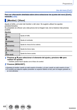 Page 4444SQW0023
Preparativos
Uso del menú [Conf.]
Para ver información detallada sobre cómo seleccionar los ajustes del menú [Conf.], 
consulte (→31).
[Monitor] / [Visor]
Ajuste el brillo y el color del monitor o del visor. Se sugiere utilizar los ajustes 
predeterminados.
Su propósito es ofrecer una vista previa de la imagen real, de la manera más precisa 
posible.
Ajustes
[Brillo]Ajusta el brillo.
[Contraste]
Ajusta el contraste.
[Saturación]Ajusta la viveza de los colores.
[Tono rojo]Ajusta los tonos...
