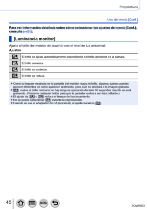 Page 4545SQW0023
Preparativos
Uso del menú [Conf.]
Para ver información detallada sobre cómo seleccionar los ajustes del menú [Conf.], 
consulte (→31).
[Luminancia monitor]
Ajusta el brillo del monitor de acuerdo con el nivel de luz ambiental.
Ajustes
El brillo se ajusta automáticamente dependiendo del brillo alrededor de la cámara.
El brillo aumenta.
El brillo es estándar.
El brillo se reduce.
 ●Como la imagen mostrada en la pantalla del monitor realza el brillo, algunos sujetos pueden 
parecer diferentes de...