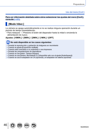 Page 4646SQW0023
Preparativos
Uso del menú [Conf.]
Para ver información detallada sobre cómo seleccionar los ajustes del menú [Conf.], 
consulte (→31).
[Modo hiber.]
La cámara se apaga automáticamente si no se realiza ninguna operación durante un 
periodo de tiempo preestablecido.
 • Para restaurar → Presione el botón del disparador hasta la mitad o encienda la alimentación de nuevo.
Ajustes: [

10MIN.] / [5MIN.] / [2MIN.] / [1MIN.] / [OFF]
No está disponible en los casos siguientes:
 • Durante la reproducción...