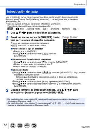 Page 5252SQW0023
Preparativos
Introducción de texto
Use el botón del cursor para introducir nombres con la función de reconocimiento 
de caras y en [Config. Perfil] (bebés y mascotas), o para registrar ubicaciones en 
[Fecha viaje], etc.
 • Solo se pueden introducir caracteres alfabéticos y símbolos. • Ejemplo de operación para mostrar una pantalla:
 →  [Rec] → [Config. Perfil] → [SET] → [Niños1] → [Nombre] → [SET]
1Use     para seleccionar caracteres.
2Presione varias veces [MENU/SET] hasta 
que se visualice...