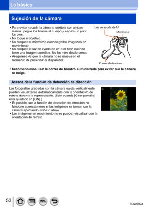 Page 5353SQW0023
Lo básicoSujeción de la cámara
 • Para evitar sacudir la cámara, sujétela con ambas  manos, pegue los brazos al cuerpo y separe un poco 
los pies.
 • No toque el objetivo. • No bloquee el micrófono cuando grabe imágenes en movimiento.
 • No bloquee la luz de ayuda de 

AF o el flash cuando 
tome una imagen con ellos. No los mire desde cerca.
 • Asegúrese de que la cámara no se mueva en el  momento de presionar el disparador

.Luz de ayuda de AF
Correa de hombro
Micrófono
 •Recomendamos usar la...