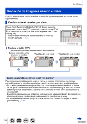 Page 5454SQW0023
Lo básico
Grabación de imágenes usando el visor 
Cuando utilice el visor puede examinar la vista del sujeto aunque se encuentre en un 
lugar luminoso.
Cambio entre el monitor y el visor
Puede hacer funcionar el botón [LVF]/[Fn3] de dos maneras, 
para usarlo como botón [LVF] o como un botón de función [Fn3].
En el momento de la compra, este botón se puede usar como 
botón [LVF].
 • Para obtener información detallada sobre el botón de función, consulte  (→
37). 
Sensor de ojoBotón [LVF]
1Presione...