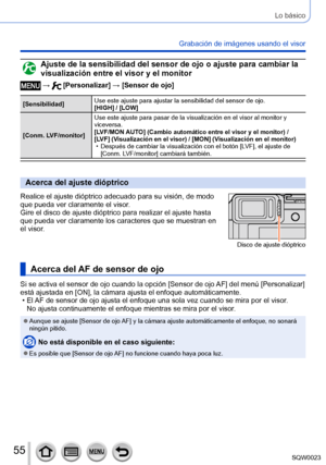 Page 5555SQW0023
Lo básico
Grabación de imágenes usando el visor 
Ajuste de la sensibilidad del sensor de ojo o ajuste para cambiar la 
visualización entre el visor y el monitor
 →  [Personalizar] → [Sensor de ojo]
[Sensibilidad]Use este ajuste para ajustar la sensibilidad del sensor de ojo.
[HIGH] / [LOW]
[Conm. LVF/monitor] Use este ajuste para pasar de la visualización en el visor al monitor y 
viceversa.
[LVF/MON AUTO]
 (Cambio automático entre el visor y el monitor) / [LVF] (Visualización en el visor) /...