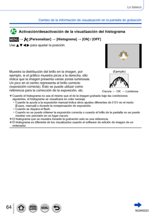 Page 6464SQW0023
Lo básico
Cambio de la información de visualización en la pantalla de grabación
Activación/desactivación de la visualización del histograma
 →  [Personalizar] → [Histograma] → [ON] / [OFF]
Use 
    para ajustar la posición.
Muestra la distribución del brillo en la imagen, por 
ejemplo, si el gráfico muestra picos a la derecha, ello 
indica que la imagen presenta varias zonas luminosas. 
Un pico en el centro representa el brillo correcto 
(exposición correcta). Esto se puede utilizar como...