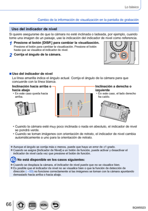 Page 6666SQW0023
Lo básico
Cambio de la información de visualización en la pantalla de grabación
Uso del indicador de nivel
Si quiere asegurarse de que la cámara no esté inclinada o ladeada, por ejemplo, cuando 
tome una imagen de un paisaje, use la indicación del indicador de nivel como referencia.
1Presione el botón [DISP.] para cambiar la visualización.Presione el botón para cambiar la visualización. Presione el botón 
hasta que se visualice el indicador de nivel.
2Corrija el ángulo de la cámara.
 ■Uso del...