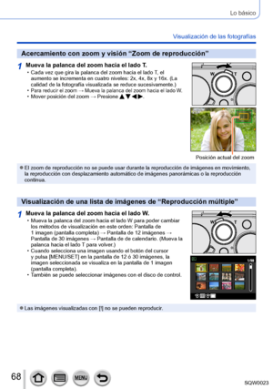 Page 6868SQW0023
Lo básico
Visualización de las fotografías
Acercamiento con zoom y visión “Zoom de reproducción”
1Mueva la palanca del zoom hacia el lado T. • Cada vez que gira la palanca del zoom hacia el lado T, el 
aumento se incrementa en cuatro niveles: 2x, 4x, 8x y 16x. (La 
calidad de la fotografía visualizada se reduce sucesivamente.)
 •Para reducir el zoom → Mueva la palanca del zoom hacia el lado W. • Mover posición del zoom → Presione    .
Posición actual del zoom
 ●El zoom de reproducción no se...