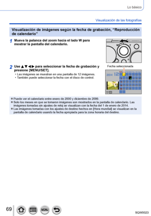 Page 6969SQW0023
Lo básico
Visualización de las fotografías
Visualización de imágenes según la fecha de grabación, “Reproducción 
de calendario”
1Mueva la palanca del zoom hacia el lado W para 
mostrar la pantalla del calendario.
2Use     para seleccionar la fecha de grabación y 
presione [MENU/SET].
 • Las imágenes se muestran en una pantalla de 12 imágenes. • T
ambién puede seleccionar la fecha con el disco de control. Fecha seleccionada
 ●Puede ver el calendario entre enero de 2000 y diciembre de 2099. ●Solo...