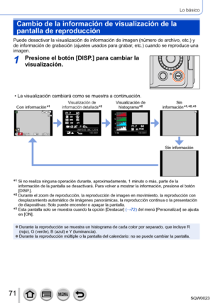 Page 7171SQW0023
Lo básico
Cambio de la información de visualización de la 
pantalla de reproducción
Puede desactivar la visualización de información de imagen (número de archivo, etc.) y 
de información de grabación (ajustes usados para grabar, etc.) cuando se reproduce una 
imagen.
1Presione el botón [DISP.] para cambiar la 
visualización.
 • La visualización cambiará como se muestra a continuación.
Con información*1Visualización de 
información detallada*2Visualización de  histograma*2Sin...