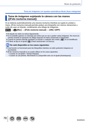 Page 7878SQW0023
Modo de grabación
Toma de imágenes con ajustes automáticos Modo [Auto inteligente] 
Toma de imágenes sujetando la cámara con las manos 
([iFoto nocturna manual])
Si se detecta automáticamente una escena nocturna mientras se sujeta la unidad a 
mano, [iFoto nocturna manual] permite grabar una fotografía con menos vibraciones y 
ruido sin usar un trípode, combinando una ráfaga de imágenes.
 →  [Rec] → [iFoto nocturna manual] → [ON] / [OFF]
 ●El ángulo de visión se reduce ligeramente. ●En la...