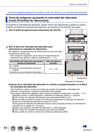 Page 8484SQW0023
Modo de grabación
Toma de imágenes después de ajustar el valor de apertura y la velocidad del obturador
Toma de imágenes ajustando la velocidad del obturador 
(modo [Prioridad de obturación])
Si aumenta la velocidad del obturador, puede reducir las vibraciones al grabar un sujeto. 
Cuando se reduce la velocidad del obturador, se muestra el movimiento del sujeto.
1Gire el anillo de apertura para seleccionar [A] (AUTO).
2Gire el disco de velocidad del obturador para 
seleccionar la velocidad de...
