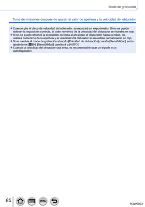 Page 8585SQW0023
Modo de grabación
Toma de imágenes después de ajustar el valor de apertura y la velocidad del obturador
 ●Cuando gire el disco de velocidad del obturador, se mostrará un exposímetro. Si no se puede 
obtener la exposición correcta, el valor numérico de la velocidad del obturador se muestra en rojo.
 ●Si no se puede obtener la exposición correcta al presionar el disparador hasta la mitad, los 
valores numéricos de la apertura y la velocidad del obturador se muestran parpadeando en rojo.
 ●Si se...