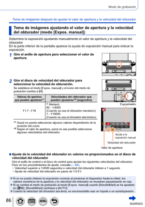 Page 8686SQW0023
Modo de grabación
Toma de imágenes después de ajustar el valor de apertura y la velocidad del obturador
Toma de imágenes ajustando el valor de apertura y la velocidad 
del obturador (modo [Expos. manual])
Determine la exposición ajustando manualmente el valor de apertura y la velocidad del 
obturador.
En la parte inferior de la pantalla aparece la ayuda de exposición manual para indicar la 
exposición.
1Gire el anillo de apertura para seleccionar el valor de 
apertura.
2Gire el disco de...