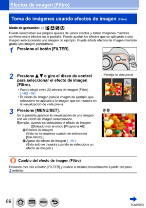 Page 8989SQW0023
Efectos de imagen (Filtro)Toma de imágenes usando efectos de imagen 
(Filtro)
Modo de grabación: 
Puede seleccionar sus propios ajustes de varios efectos y tomar imágenes mientras 
confirma estos efectos en la pantalla. Puede ajustar los efectos que se aplicarán a una 
imagen seleccionando una imagen de ejemplo. Puede añadir efectos de imagen mientras 
graba una imagen panorámica.
1Presione el botón [FILTER].
2Presione   o gire el disco de control 
para seleccionar el efecto de imagen...