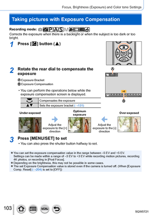 Page 103103
Focus, Brightness (Exposure) and Color tone Settings
Taking pictures with Exposure Compensation
Recording mode: 
Corrects the exposure when there is a backlight or when the subject is t\
oo dark or too 
bright.
1Press [  ] button (  )
2Rotate the rear dial to compensate the 
exposure
Exposure BracketExposure Compensation
 • You can perform the operations below while the 
exposure compensation screen is displayed.
Compensates the exposure
 Sets the exposure bracket (→131)
OFF
Under-exposed Optimum...