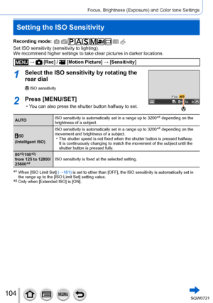Page 104104
Focus, Brightness (Exposure) and Color tone Settings
Setting the ISO Sensitivity
Recording mode: 
Set ISO sensitivity (sensitivity to lighting).
We recommend higher settings to take clear pictures in darker locations.
 →  [Rec] /  [Motion Picture] → [Sensitivity]
1Select the ISO sensitivity by rotating the 
rear dial
ISO sensitivity
2Press [MENU/SET]
 • You can also press the shutter button halfway to set.
AUTO ISO sensitivity is automatically set in a range up to 3200*1 depending on the 
brightness...