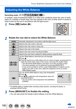 Page 106106
Focus, Brightness (Exposure) and Color tone Settings
Adjusting the White Balance
Recording mode: 
In sunlight, under incandescent lights or in other such conditions where\
 the color of white 
takes on a reddish or bluish tinge, this item adjusts to the color of white which is close\
st to 
what is seen by the eye in accordance with the light source.
1Press [  ] button (  )
2Rotate the rear dial to select the White Balance
[AW B]Automatic adjustment in accordance with the light source.
[  
 ] Adjust...
